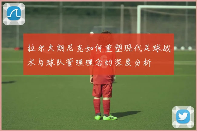 拉尔夫朗尼克如何重塑现代足球战术与球队管理理念的深度分析