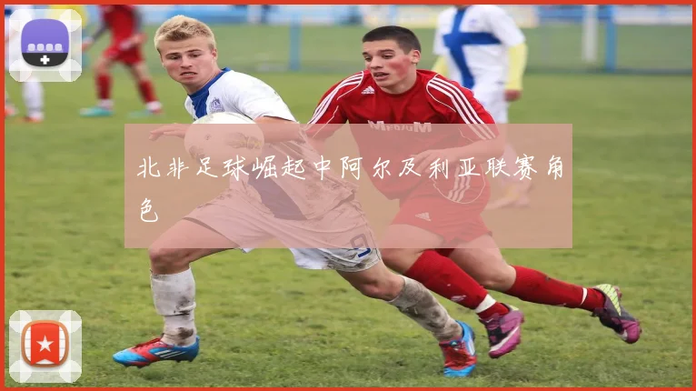 北非足球崛起中阿尔及利亚联赛角色