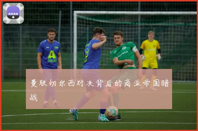 曼联切尔西对决背后的商业帝国暗战